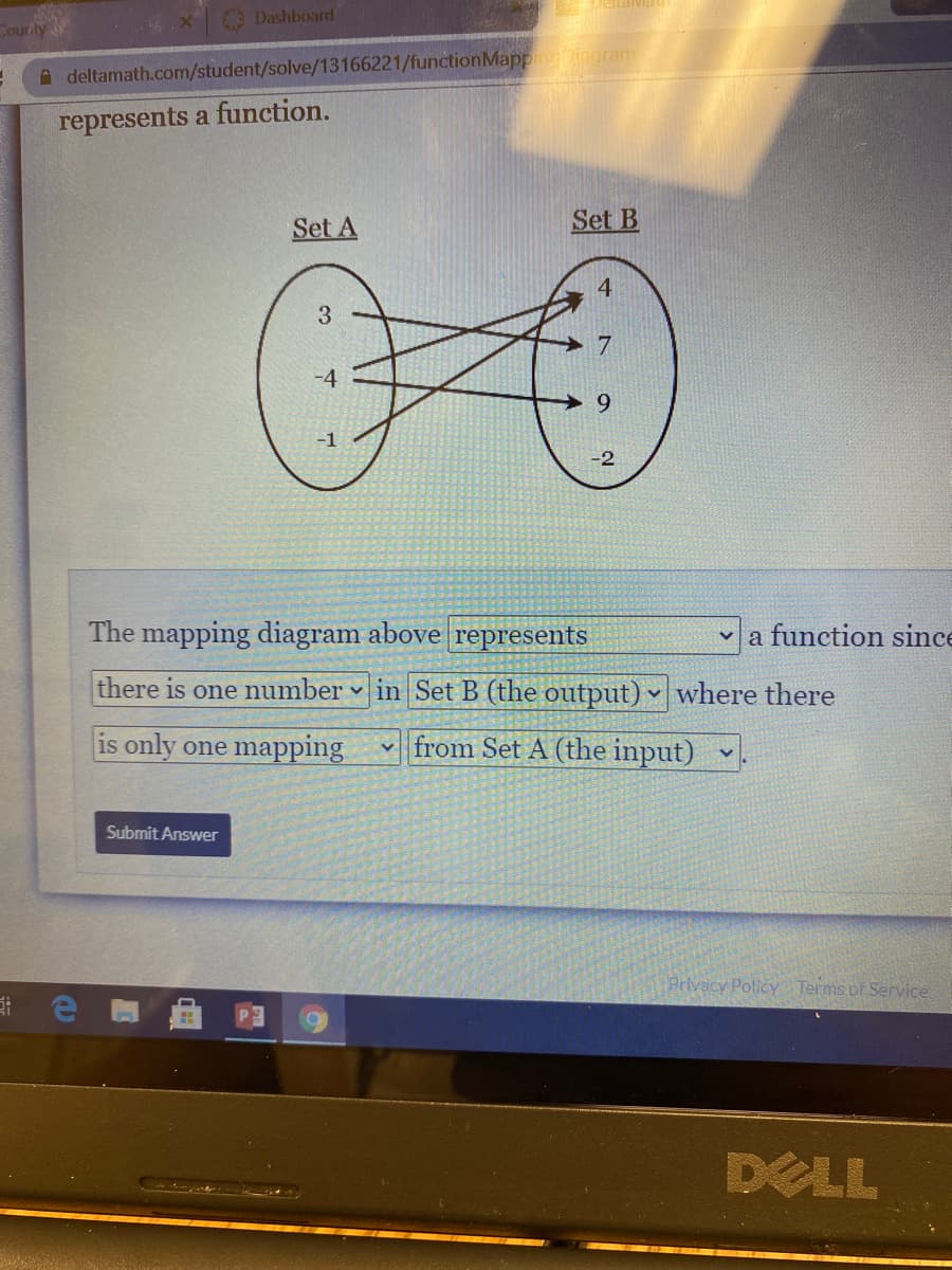 Eitalvi
Dashboard
Cour ly
A deltamath.com/student/solve/13166221/functionMappingingram
represents a function.
Set A
Set B
4
3.
-4
6.
-2
The mapping diagram above represents
v a function since
there is one number in Set B (the output) ♥ where there
is only one mapping
from Set A (the input)
Submit Answer
Privacy Policy Terms of Service
DELL
