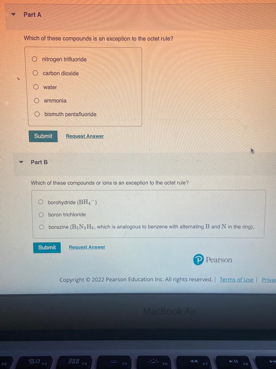 F2
Part A
Which of these compounds is an exception to the octet rule?
nitrogen trifluoride
carbon dioxide
water
Oammonia
bismuth pentafluoride
Submit
Part B
Request Answer
Which of these compounds or ions is an exception to the octet rule?
Oborohydride (BH)
Oboron trichloride
Oborazine (B3 N3 H6, which is analogous to benzene with alternating B and N in the ring),
Submit Request Answer
30 F3
Copyright © 2022 Pearson Education Inc. All rights reserved. | Terms of Use | Privac
900
MacBook Air
Pearson
14
F7
▶11
►►