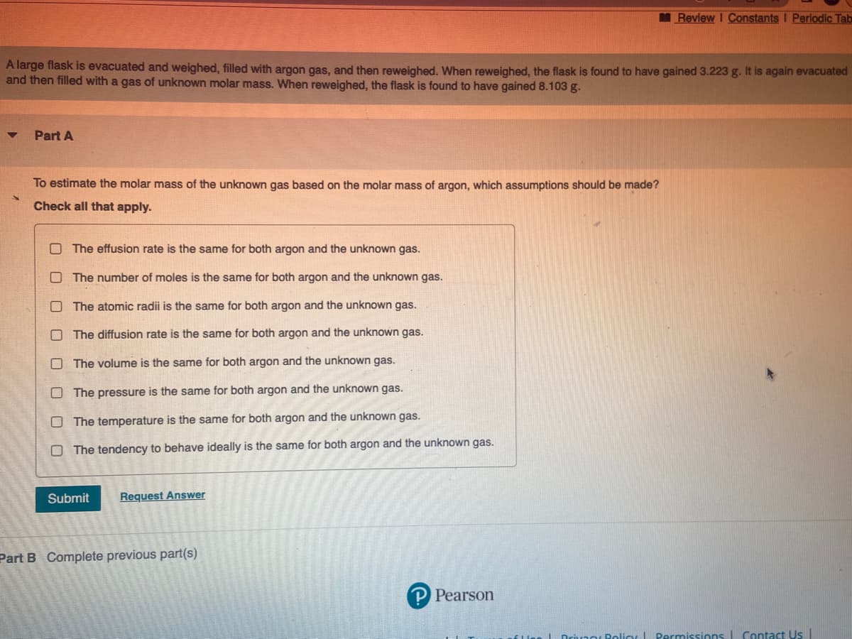 A large flask is evacuated and weighed, filled with argon gas, and then reweighed. When reweighed, the flask is found to have gained 3.223 g. It is again evacuated
and then filled with a gas of unknown molar mass. When reweighed, the flask is found to have gained 8.103 g.
Part A
To estimate the molar mass of the unknown gas based on the molar mass of argon, which assumptions should be made?
Check all that apply.
The effusion rate is the same for both argon and the unknown gas.
The number of moles is the same for both argon and the unknown gas.
The atomic radii is the same for both argon and the unknown gas.
The diffusion rate is the same for both argon and the unknown gas.
The volume is the same for both argon and the unknown gas.
The pressure is the same for both argon and the unknown gas.
The temperature is the same for both argon and the unknown gas.
The tendency to behave ideally is the same for both argon and the unknown gas.
Submit
Request Answer
Part B Complete previous part(s)
Review I Constants I Periodic Tab
P Pearson
Policy Permissions Contact Us |