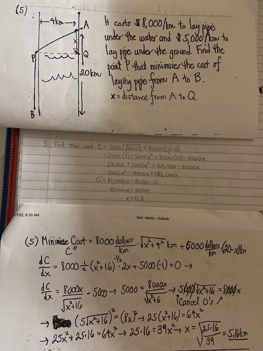 ### Optimization Problem: Minimizing Cost of Laying Pipe

#### Problem Description

You need to lay a pipe from point A to point B. The setup is as follows:
- The direct horizontal distance between point A and point Q is 4 km.
- The vertical distance from point Q to point B is 20 km.
- The pipe can be laid underwater at a cost of $8,000 per kilometer or underground at a cost of $5,000 per kilometer.
- The goal is to find the point P on line AQ that minimizes the total cost of laying the pipe from A to B.

#### Diagram Explanation

A diagram illustrates the configuration with:
- Point A located 4 km horizontally from point Q.
- A vertical line from point Q to point B, which is 20 km long.
- A proposed point P on line AQ, such that the distance from A to Q is labeled as x km.

#### Cost Equation Derivation

The total cost \( C \) is given by the sum of the costs for laying the pipe underwater and underground:

\[ 
C = 8000 \times \sqrt{x^2 + 16} + 5000 \times (20 - x)
\]

Where:
- \( \sqrt{x^2 + 16} \) is the underwater distance (using the Pythagorean theorem).
- \( 20 - x \) is the underground distance.

#### Finding Minimum Cost

To find the optimal point P that minimizes the cost:
1. Differentiate the cost function \( C \) with respect to \( x \):

\[
\frac{dC}{dx} = 8000 \times \frac{x}{\sqrt{x^2 + 16}} - 5000 = 0 
\]

2. Solve for \( x \):

\[
\frac{8000x}{\sqrt{x^2 + 16}} = 5000
\]

3. Simplifying the equation, solve using algebra to find \( x \):

\[
8000x = 5000\sqrt{x^2 + 16}
\]

4. Solving this equation:

\[
64x^2 = 25(x^2 + 16)
\]
\[
39x^2 = 400
\]
\[
x^2 = \frac{400}{39}
\]
\[
x \approx \sqrt{\frac{400}{39}} \approx 3.