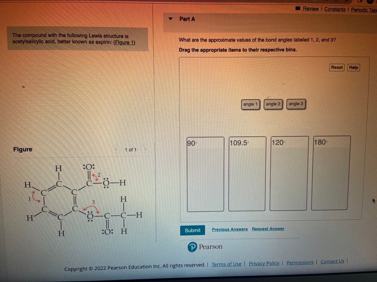 The compound with the following Lewis structure is
acetylsalicylic acid, better known as aspirin: (Figure 1)
Figure
H.
H
H
H
CIC
:O:
1 of 1
CO-H
H
-C-C-H
:O: H
Part A
What are the approximate values of the bond angles labeled 1, 2, and 3?
Drag the appropriate items to their respective bins.
90
Submit
angle 1
Pearson
109.5°
angle 2
120°
Previous Answers Request Answer
Review I Constants I Periodic Tabl
angle 3
180°
Reset
Copyright © 2022 Pearson Education Inc. All rights reserved. | Terms of Use | Privacy Policy | Permissions | Contact Us |
Help