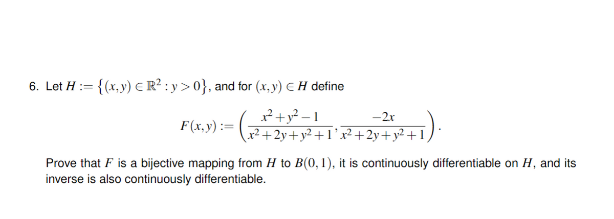 6. Let H :=
:= {(x,y) = R² : y > 0}, and for (x, y) = H define
x² + y²-1
-2x
F(x,y) =
2
+2y+y²+1’x²+2y+y²+1
Prove that F is a bijective mapping from H to B(0, 1), it is continuously differentiable on H, and its
inverse is also continuously differentiable.