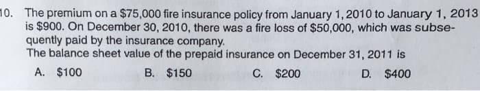 10. The premium on a $75,000 fire insurance policy from January 1, 2010 to January 1, 2013
is $900. On December 30, 2010, there was a fire loss of $50,000, which was subse-
quently paid by the insurance company.
The balance sheet value of the prepaid insurance on December 31, 2011 is
A. $100
B. $150
C. $200
D. $400