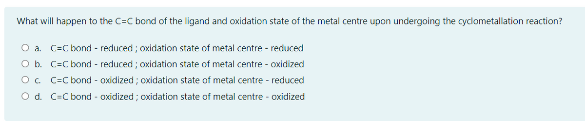 What will happen to the C=C bond of the ligand and oxidation state of the metal centre upon undergoing the cyclometallation reaction?
O a.
C=C bond - reduced ; oxidation state of metal centre - reduced
O b. C=C bond - reduced ; oxidation state of metal centre - oxidized
O c. C=C bond - oxidized ; oxidation state of metal centre - reduced
O d. C=C bond - oxidized ; oxidation state of metal centre - oxidized
