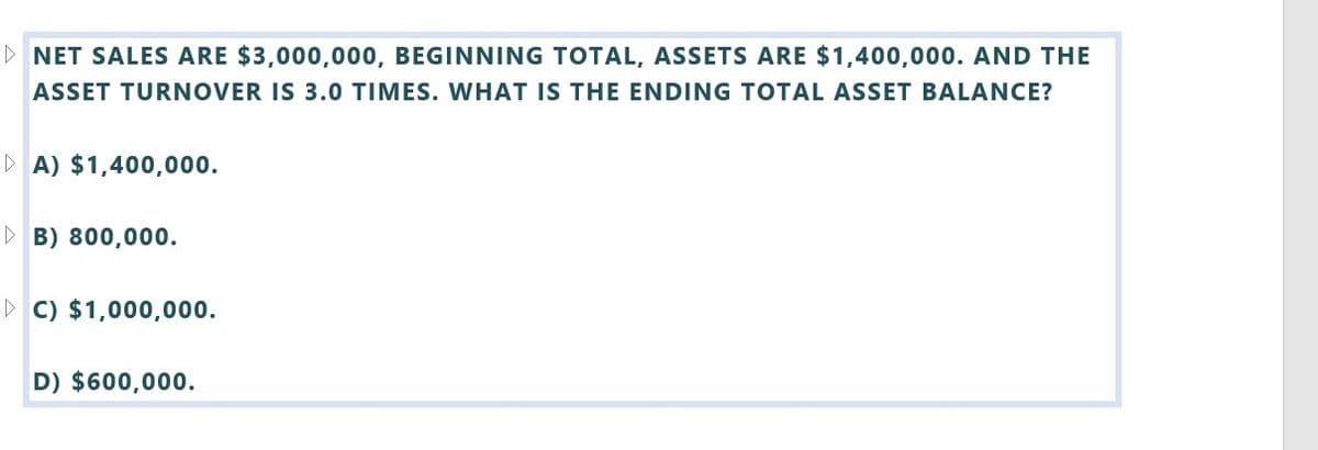 ▷ NET SALES ARE $3,000,000, BEGINNING TOTAL, ASSETS ARE $1,400,000. AND THE
ASSET TURNOVER IS 3.0 TIMES. WHAT IS THE ENDING TOTAL ASSET BALANCE?
▷ A) $1,400,000.
▷ B) 800,000.
C) $1,000,000.
D) $600,000.