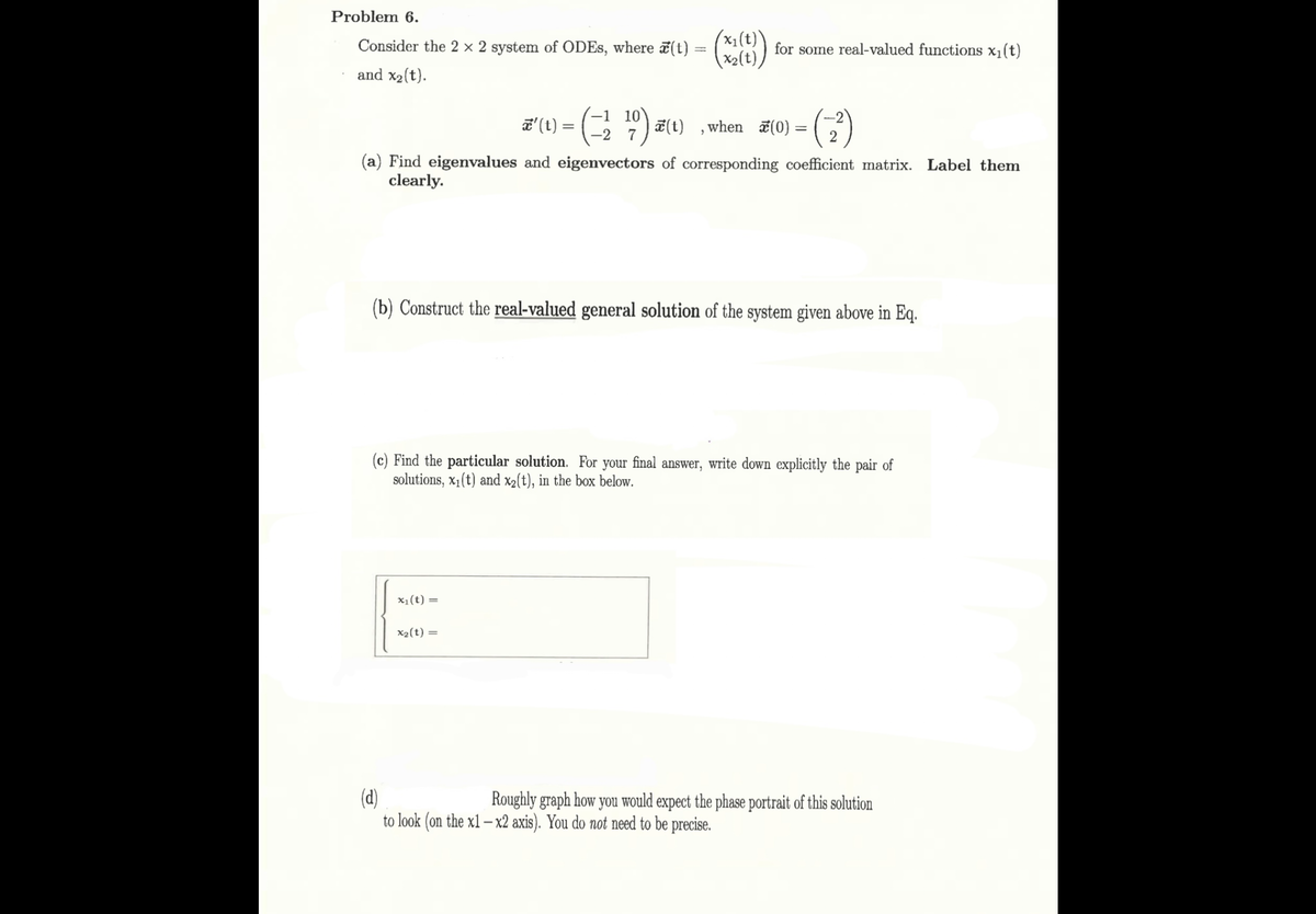 Problem 6.
Consider the 2 × 2 system of ODEs, where x(t):
and x2(t).
x' (t) =
=
for some real-valued functions x₁(t)
(x2(t)
-1 10
-2
19) x (1)
'
when ☑(0) = (
(a) Find eigenvalues and eigenvectors of corresponding coefficient matrix. Label them
clearly.
(b) Construct the real-valued general solution of the system given above in Eq.
(c) Find the particular solution. For your final answer, write down explicitly the pair of
solutions, x1(t) and x2(t), in the box below.
(d)
x₁(t) =
x2(t) =
Roughly graph how you would expect the phase portrait of this solution
to look (on the x1-x2 axis). You do not need to be precise.