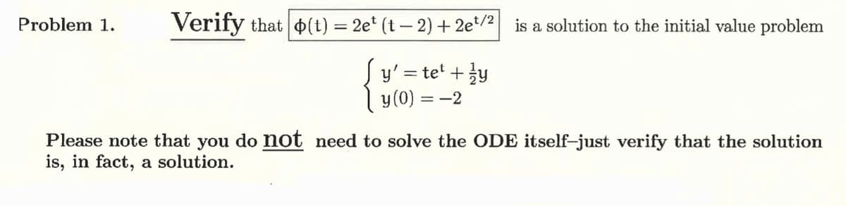 Problem 1.
Verify that (t) = 2et (t − 2) + 2e¹⁄2 is a solution to the initial value problem
y' = te² + 1/y
y(0) = -2
Please note that you do not need to solve the ODE itself-just verify that the solution
is, in fact, a solution.