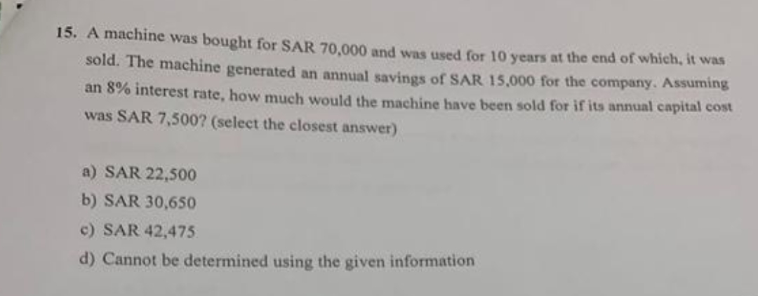 15. A machine was bought for SAR 70,000 and was used for 10 years at the end of which, it was
sold. The machine generated an annual savings of SAR 15,000 for the company. Assuming
an 8% interest rate, how much would the machine have been sold for if its annual capital cost
was SAR 7,500? (select the closest answer)
a) SAR 22,500
b) SAR 30,650
c) SAR 42,475
d) Cannot be determined using the given information
