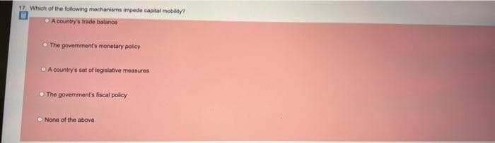 17. Which of the following mechanisms impede capital mobility?
A country's trade balance
O The govemment's monetary policy
O A country's set of legislative measures
O The government's fiscal policy
O None of the above
