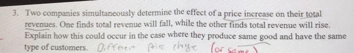 3. Two companies simultaneously determine the effect of a price increase on their total
revenues. One finds total revenue will fall, while the other finds total revenue will rise.
Explain how this could occur in the case where they produce same good and have the same
type of customers. 0.ffer e chye
(or samr
