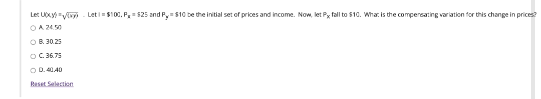 Let U(x.y) =V(xy)
Let I = $100, Px = $25 and Py = $10 be the initial set of prices and income. Now, let Py fall to $10. What is the compensating variation for this change in prices?
O A. 24.50
O B. 30.25
O C. 36.75
O D. 40.40
Reset Selection
