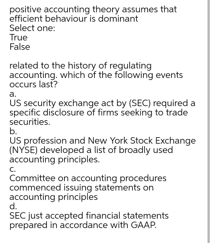 positive accounting theory assumes that
efficient behaviour is dominant
Select one:
True
False
related to the history of regulating
accounting. which of the following events
Occurs last?
а.
US security exchange act by (SEC) required a
specific disclosure of firms seeking to trade
securities.
b.
US profession and New York Stock Exchange
(NYSE) developed a list of broadly used
accounting principles.
C.
Committee on accounting procedures
commenced issuing statements on
accounting principles
d.
SEC just accepted financial statements
prepared in accordance with GAAP.
