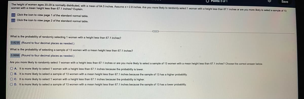 O Points: 0 of 1
Save
The height of women ages 20-29 is nomally distributed, with
women with a mean height less than 67.1 inches? Explain.
mean of 64.5 inches. Assume a =2.8 inches. Are you more likely to randomly select 1 woman with a height less than 67.1 inches or are you more likely to select a sample of 13
E Click the icon to view page 1 of the standard normal table.
E Click the icon to view page 2 of the standard normal table.
What is the probability of randomly selecting 1 woman with a height less than 67.1 inches?
0.8235 (Round to four decimal places as needed.)
What is the probability of selecting a sample of 13 women with a mean height less than 67.1 inches?
0.9996 (Round to four decimal places as needed.)
Are you more likely to randomly select 1 woman with a height less than 67.1 inches or are you more likely to select a sample of 13 women with a mean height less than 67.1 inches? Choose the correct answer below.
O A. It is more likely to select 1 woman with a height less than 67.1 inches because the probability is lower.
O B. It is more likely to select a sample of 13 women with a mean height less than 67.1 inches because the sample of 13 has a higher probability.
O C. It is more likely to select 1 woman with a height less than 67.1 inches because the probability is higher.
O D. It is more likely to select a sample of 13 women with a mean height less than 67.1 inches because the sample of 13 has a lower probability.
