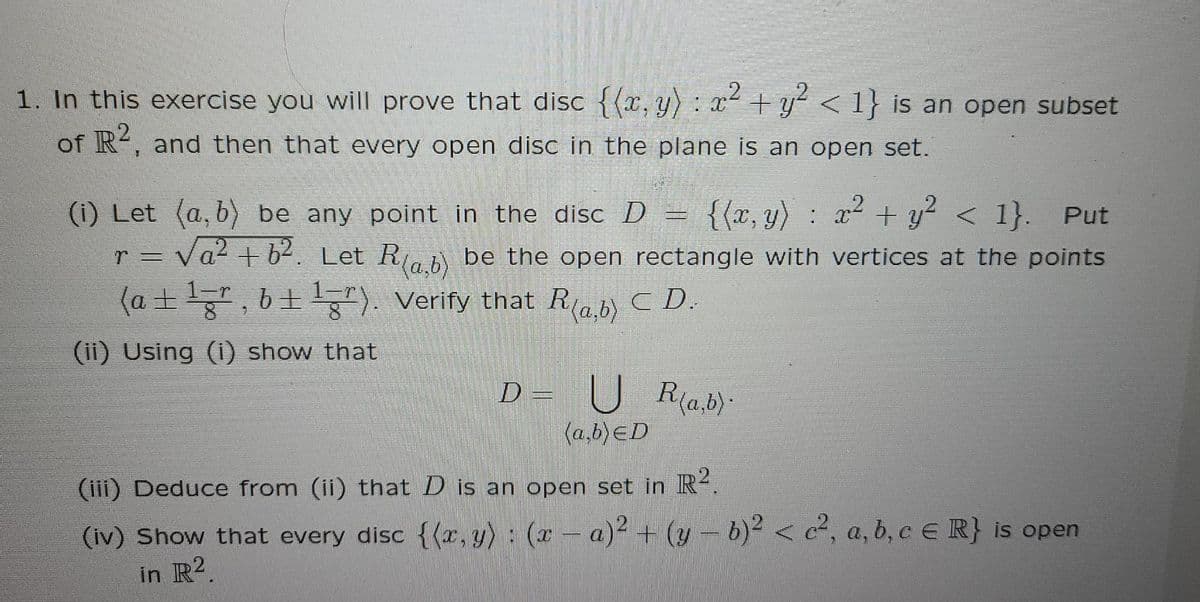 1. In this exercise you will prove that disc {(x, y) : x+y <1} is an open subset
of R, and then that every open disc in the plane is an open set.
x2 + y? < 1}. Put
Va2 + b2. Let R, be the open rectangle with vertices at the points
(1) Let (a, b) be any point in the disc D =
{{x, y) :
r =
(a +, 6+). Verify that Rab) C D.
(ii) Using (i) show that
D =
U R(a.b)-
{a,b)ED
(iii) Deduce from (ii) that D is an open set in R4.
(iv) Show that every disc {(x, y) : (x- a)2 + (y-b)2 < c², a, b, c e R} is open
in R2.
