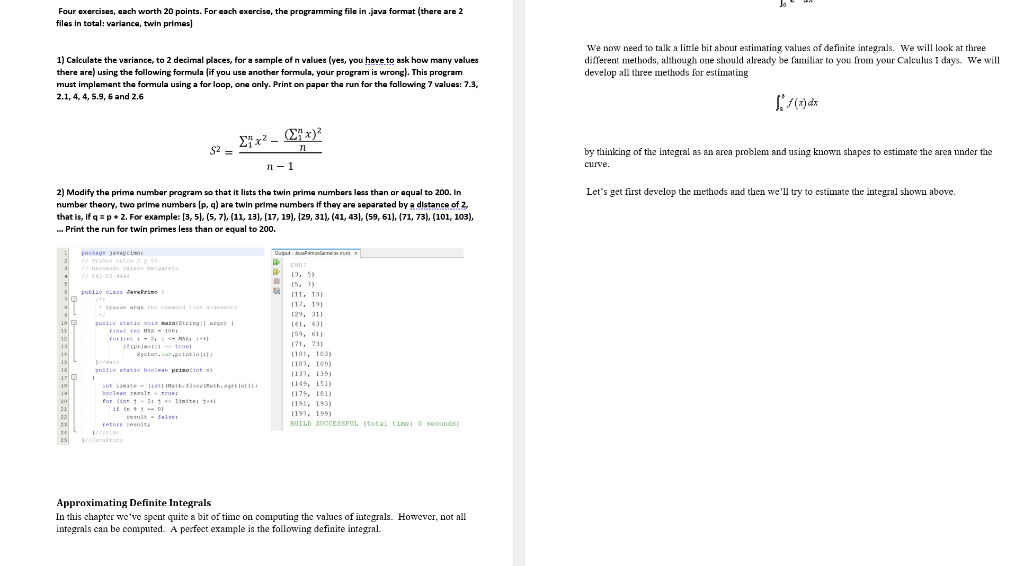 Four exercises, each worth 20 points. For each exercise, the programming file in .java format (there are 2
files in total: variance, twin primes)
1) Calculate the variance, to 2 decimal places, for a sample of n values (yes, you have to ask how many values
there are) using the following formula (if you use another formula, your program is wrong). This program
We now need to talk a little bit about estimating values of definite integrals. We will look at three
different methods, although one should already be familiar to you from your Calculus I days. We will
develop all three methods for estimating
must implement the formula using a for loop, one only. Print on paper the run for the following 7 values: 7.3,
2.1, 4, 4, 5.9, 6 and 2.6
E7x² - (E*x)?
S2 =
by thinking of the integral as an area problem and using known shapes to estimate the area under the
n- 1
curve.
2) Modify the prime number program so that it lists the twin prima numbers less than or equal to 200. In
Let's get fürst develop the methods and then we'll try to estimate the integral shown above.
number theory, two prime numbers (p, a) are twin prime numbers If they are separated by a distance of 2,
that is, if q =p+ 2. For example: [3, 5), (5, 7), (11, 13), (17, 19), (29, 31), (41, 43), (59, 61), (71, 73), (101, 103),
- Print the run for twin primes less than or equal to 200.
Duput - Avakimaienean uni x
package javapcio
/Pinos entte 2 y 0
/ ad Valero lgareje
042-55-4444
[3, 5)
15. T
(5, 7)
publie eleas zavaPrime
(11, 131
(17, 191
Eparan arqu the comand 1 ine anqumeata
129, 31)
10 O
141, 43)
puslie atatic void main(Steing ll rga) I
tinel iet MAX - 100
Eot tint - iNAI
it prieot truel
Ryaten.out.pritini1
1
(59, 61)
12
(71, 73)
13
(101, 103x
/main
(107, 105)
publie atatic boolean prino(int )
(137, 139)
int liate listi Mth. flo eth.o la
2oslean realt- true
for (int 1- 2: 1 limite: 3+
(145, 151X
(175, 181)
(191, 193)
21
(197, 199)
22
result - talser
return tesulty
BUILD SUCCESSEUL (total tinei o seconds)
24
avarine
Approximating Definite Integrals
In this chapter we've spent quite a bit of time on computing the values of integrals. However, not all
integrals can be computed. A perfect example is the following definite integral.
