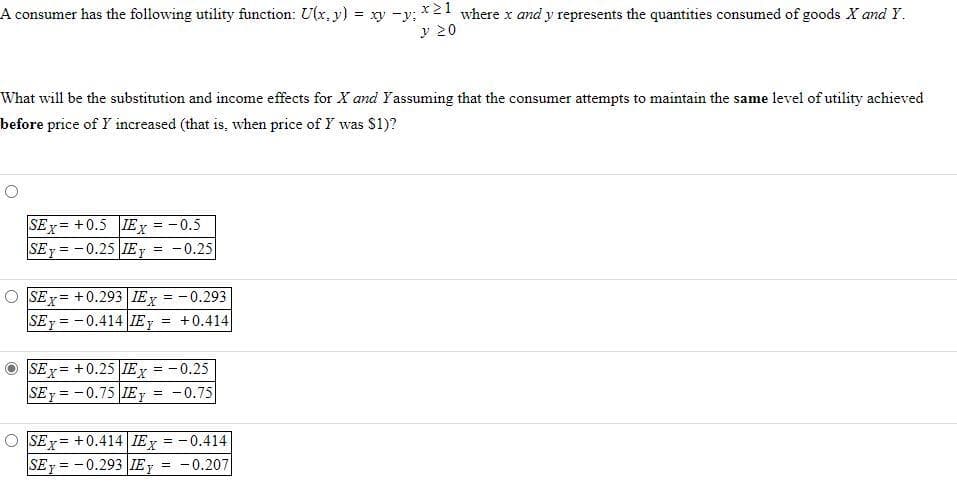 A consumer has the following utility function: U(x, y) = xy -y; *21 where x and y represents the quantities consumed of goods X and Y.
y 20
What will be the substitution and income effects for X and Yassuming that the consumer attempts to maintain the same level of utility achieved
before price of Y increased (that is, when price of Y was $1)?
SEx = +0.5 IEy = -0.5
SEy = -0.25 IEY
-0.25
SEx= +0.293 IEy = -0.293
SEy = - 0.414| IEY
!!
+0.414
SEx = +0.25 IE, = -0.25
SEy = -0.75 IEY
!!
%3D
-0.75
O SEx = +0.414 IEY = -0.414
SEy = -0.293 IEy = -0.207
!!
%3D
