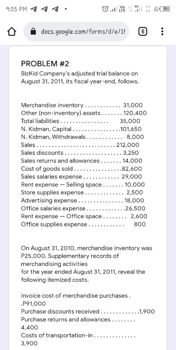 9:05 PM
11
O .. LTE 1 l 4 13]
docs.google.com/forms/d/e/1F
PROBLEM #2
BizKid Company's adjusted trial balance on
August 31, 2011, its fiscal year-end, follows.
Merchandise inventory
31,000
Other (non-inventory) assets.
. 120,400
Total liabilities
35,000
N. Kidman, Capital.
.101,650
N. Kidman, Withdrawals
8,000
Sales..
212,000
Sales discounts..
3,250
Sales returns and allowances.
14,000
Cost of goods sold
Sales salaries expense.
Rent expense - Selling space.
Store supplies expense
Advertising expense
Office salaries expense.
.82,600
29,000
10,000
2,500
18,000
.26,500
Rent expense - Office space
Office supplies expense.
2,600
800
On August 31, 2010, merchandise inventory was
P25,000. Supplementary records of
merchandising activities
for the year ended August 31, 2011, reveal the
following itemized costs.
Invoice cost of merchandise purchases.
.P91,000
Purchase discounts received.
..1,900
Purchase returns and allowances
4,400
Costs of transportation-in..
3,900
