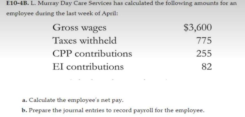 E10-4B. L. Murray Day Care Services has calculated the following amounts for an
employee during the last week of April:
Gross wages
$3,600
Taxes withheld
775
CPP contributions
255
El contributions
82
a. Calculate the employee's net pay.
b. Prepare the journal entries to record payroll for the employee.
