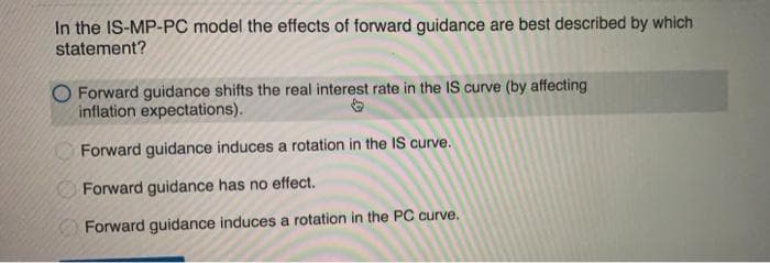 In the IS-MP-PC model the effects of forward guidance are best described by which
statement?
Forward guidance shifts the real interest rate in the IS curve (by affecting
inflation expectations).
Forward guidance induces a rotation in the IS curve.
Forward guidance has no effect.
Forward guidance induces a rotation in the PC curve,
