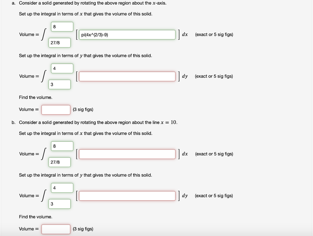 a. Consider a solid generated by rotating the above region about the x-axis.
Set up the integral in terms of x that gives the volume of this solid.
8
Volume =
pi(4x^(2/3)-9)
dx
(exact or 5 sig figs)
27/8
Set up the integral in terms of y that gives the volume of this solid.
4
Volume =
dy
(exact or 5 sig figs)
3
Find the volume.
Volume =
(3 sig figs)
b. Consider a solid generated by rotating the above region about the line x = 10.
Set up the integral in terms of x that gives the volume of this solid.
8
Volume =
dx
(exact or 5 sig figs)
27/8
Set up the integral in terms of y that gives the volume of this solid.
4
dy
Volume =
(exact or 5 sig figs)
3
Find the volume.
Volume =
(3 sig figs)
