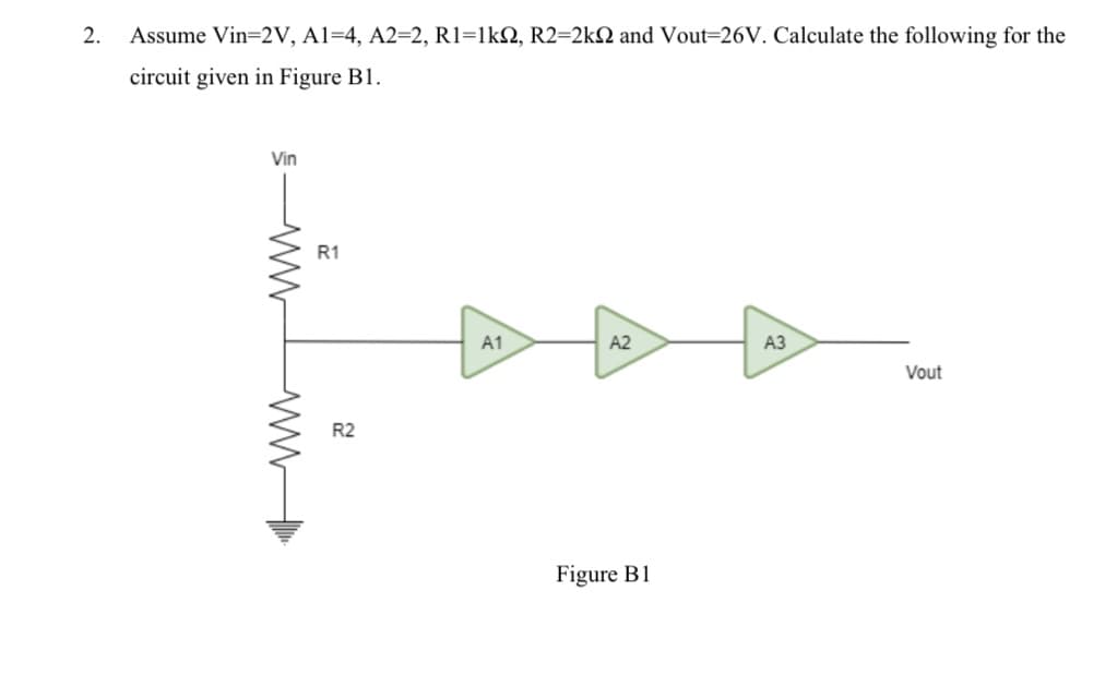 2.
Assume Vin=2V, Al=4, A2=2, R1=lkN, R2=2kN and Vout=26V. Calculate the following for the
circuit given in Figure B1.
Vin
R1
A1
A2
АЗ
Vout
R2
Figure B1
