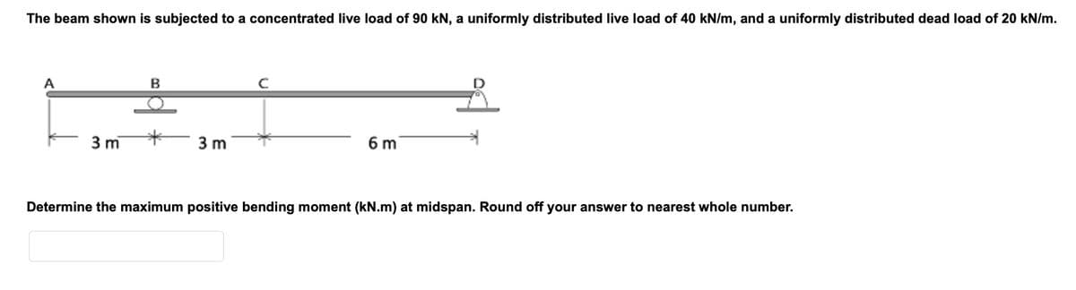 The beam shown is subjected to a concentrated live load of 90 kN, a uniformly distributed live load of 40 kN/m, and a uniformly distributed dead load of 20 kN/m.
A
3 m
B
3 m
6 m
Determine the maximum positive bending moment (kN.m) at midspan. Round off your answer to nearest whole number.