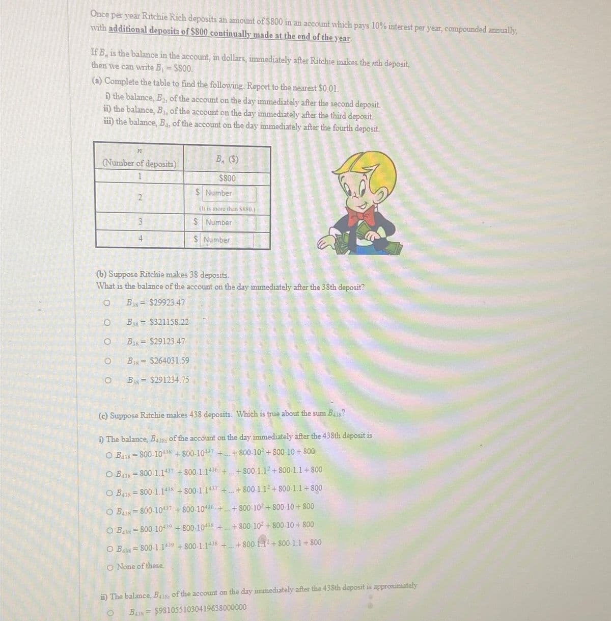 Once per year Ritchie Rich deposits an amount of $800 in an account which pays 10% interest per year, compounded annually,
with additional deposits of $800 continually made at the end of the year.
If B, is the balance in the account, in dollars, immediately after Ritchie makes the nth deposit,
then we can write B₁ = $800.
(a) Complete the table to find the following. Report to the nearest $0.01.
i) the balance, B, of the account on the day immediately after the second deposit.
ii) the balance, B₁, of the account on the day immediately after the third deposit.
iii) the balance, B₁, of the account on the day immediately after the fourth deposit
71
(Number of deposits)
1
2
OO
B= $321158.22
(b) Suppose Ritchie makes 38 deposits.
What is the balance of the account on the day immediately after the 38th deposit?
0 B$29923.47
B$29123.47
B= $264031.59
B, ($)
$800
$ Number
O B$291234.75
(It is more than $880.)
$ Number
S Number
Q
(c) Suppose Ritchie makes 438 deposits. Which is true about the sum Ba?
i) The balance, Bas, of the account on the day immediately after the 438th deposit is
OB=800-104 +800-1047 ++800-10² +800-10 + 800
O B₁38 = 800 1.1437 +800-1.1436 ++800-1.1² + 800-1.1 +800
O B438=800-1.1438 +800-1.1437 +...+800-1.1² +800-1.1+800
OB=800-10437 +800-104 ++800-10² +800-10+800
O B43=800-10439 +800-10438 ++800-10² +800-10+800
OB=800-1.1439 +800-1.1438 + +800-1-1² +800-1.1+800
O None of these.
ii) The balance, B438, of the account on the day immediately after the 438th deposit is approximately
B438 $9810551030419638000000