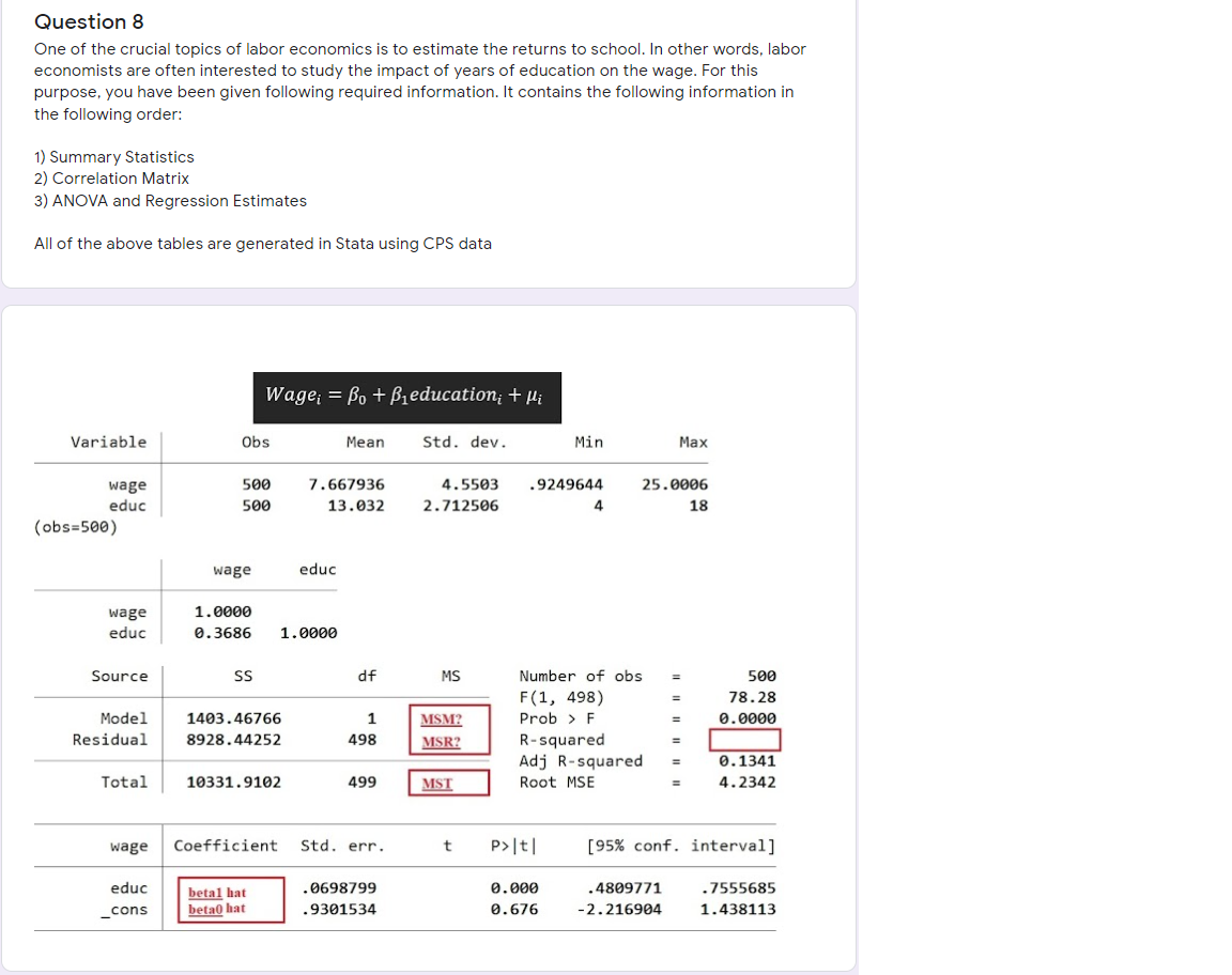 Question 8
One of the crucial topics of labor economics is to estimate the returns to school. In other words, labor
economists are often interested to study the impact of years of education on the wage. For this
purpose, you have been given following required information. It contains the following information in
the following order:
1) Summary Statistics
2) Correlation Matrix
3) ANOVA and Regression Estimates
All of the above tables are generated in Stata using CPS data
Wage; = Bo + Bieducation; + Hi
Variable
Obs
Mean
Std. dev.
Min
Max
500
7.667936
4.5503
.9249644
25.0006
wage
educ
500
13.032
2.712506
4
18
(obs=500)
wage
educ
1.0000
wage
educ
0.3686
1.0000
Source
SS
df
MS
Number of obs
500
%3D
F(1, 498)
78.28
Model
1403.46766
1
MSM?
Prob > F
0.0000
Residual
8928.44252
498
R-squared
Adj R-squared
MSR?
0.1341
Total
10331.9102
499
MST
Root MSE
4.2342
wage
Coefficient
Std. err.
P>|t|
[95% conf. interval]
educ
.0698799
0.000
.4809771
.7555685
betal hat
beta0 hat
cons
.9301534
0.676
-2.216904
1.438113
