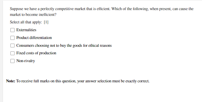 Suppose we have a perfectly competitive market that is efficient. Which of the following, when present, can cause the
market to become inefficient?
Select all that apply: [1]
Externalities
Product differentiation
Consumers choosing not to buy the goods for ethical reasons
Fixed costs of production
Non-rivalry
Note: To receive full marks on this question, your answer selection must be exactly correct.
