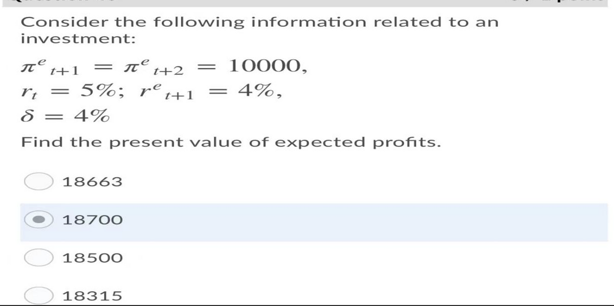 Consider the following information related to an
investment:
T t+1
10000,
||
t+2
rt
5%; re
= 4%,
||
||
t+1
8 = 4%
Find the present value of expected profits.
18663
18700
18500
18315
