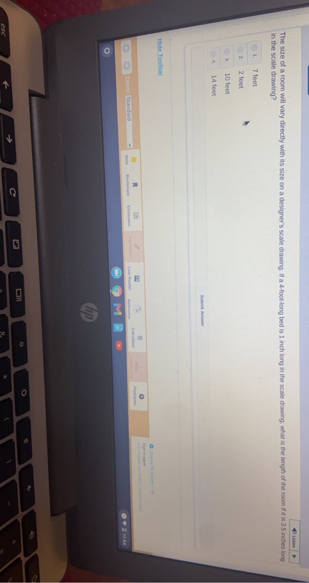 4I Listen
The size of a room will vary directly with its size on a designer's scale drawing, If a 4-foot-long bed is 1 inch long in the scale drawing, what is the length of the room if it is 3.5 inches long
in the scale drawing?
1.
7 feet
2.
2 feet
10 feet
14 feet
4.
Submit Answer
Hide Toolbar
O Cee 0 1d
23
Sign-in agan
Your Google Accou tn
Zoom: Standard
Highlighter
Calculator
Note
Bookmark
Eliminator
Line Reader
Reference
Ov0 1154
M
DII
