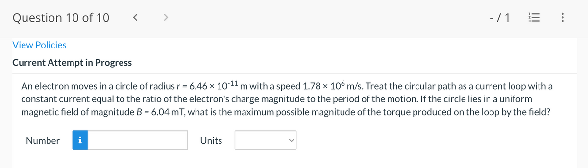 Question 10 of 10
-/1
View Policies
Current Attempt in Progress
An electron moves in a circle of radius r = 6.46 x 1011 m with a speed 1.78 x 106 m/s. Treat the circular path as a current loop with a
constant current equal to the ratio of the electron's charge magnitude to the period of the motion. If the circle lies in a uniform
magnetic field of magnitude B = 6.04 mT, what is the maximum possible magnitude of the torque produced on the loop by the field?
%3D
%3D
Number
Units
