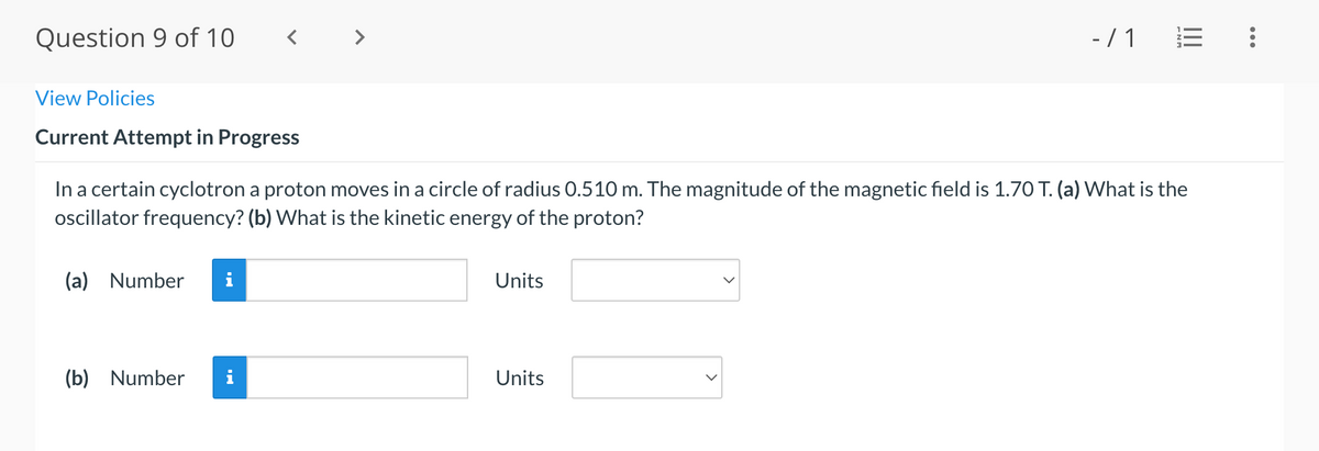 Question 9 of 10
- / 1
View Policies
Current Attempt in Progress
In a certain cyclotron a proton moves in a circle of radius 0.510 m. The magnitude of the magnetic field is 1.70 T. (a) What is the
oscillator frequency? (b) What is the kinetic energy of the proton?
(a) Number
Units
(b) Number
i
Units
...
II
