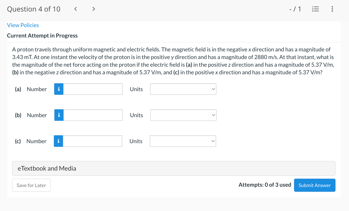 Question 4 of 10
>
-/ 1
View Policies
Current Attempt in Progress
A proton travels through uniform magnetic and electric fields. The magnetic field is in the negativex direction and has a magnitude of
3.43 mT. At one instant the velocity of the proton is in the positive y direction and has a magnitude of 2880 m/s. At that instant, what is
the magnitude of the net force acting on the proton if the electric field is (a) in the positive z direction and has a magnitude of 5.37 V/m,
(b) in the negative z direction and has a magnitude of 5.37 V/m, and (c) in the positive x direction and has a magnitude of 5.37 V/m?
(a) Number
Units
(b) Number
i
Units
(c) Number
Units
eTextbook and Media
Save for Later
Attempts: 0 of 3 used
Submit Answer
II
>
>
