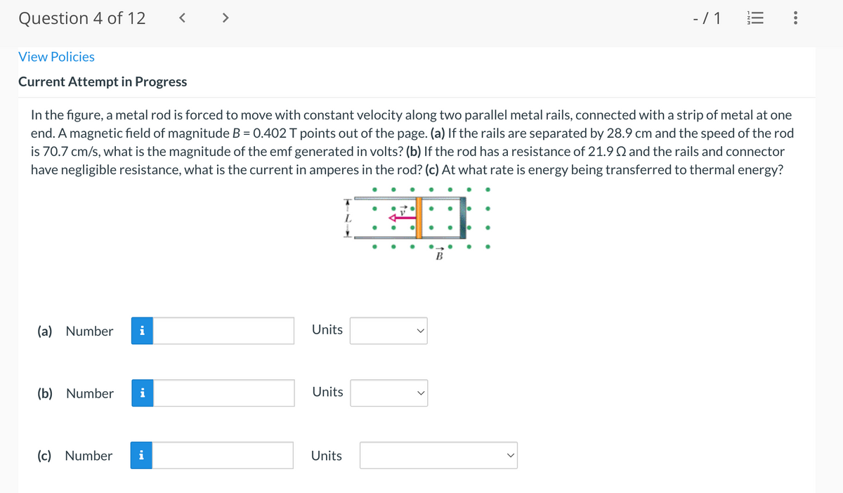 Question 4 of 12
- / 1
View Policies
Current Attempt in Progress
In the figure, a metal rod is forced to move with constant velocity along two parallel metal rails, connected with a strip of metal at one
end. A magnetic field of magnitude B = 0.402 T points out of the page. (a) If the rails are separated by 28.9 cm and the speed of the rod
is 70.7 cm/s, what is the magnitude of the emf generated in volts? (b) If the rod has a resistance of 21.9 Q and the rails and connector
have negligible resistance, what is the current in amperes in the rod? (c) At what rate is energy being transferred to thermal energy?
(a) Number
i
Units
(b) Number
i
Units
(c) Number
i
Units
...
II
>
>
