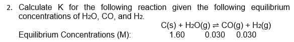 2. Calculate K for the following reaction given the following equilibrium
concentrations of H2O, CO, and H2.
C(s) + H2O(g) = CO(g) + H2(g)
0.030
Equilibrium Concentrations (M):
1.60
0.030
