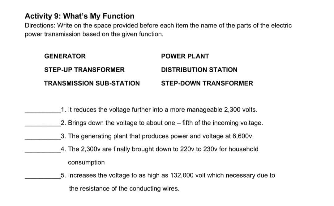 Activity 9: What's My Function
Directions: Write on the space provided before each item the name of the parts of the electric
power transmission based on the given function.
GENERATOR
POWER PLANT
STEP-UP TRANSFORMER
DISTRIBUTION STATION
TRANSMISSION SUB-STATION
STEP-DOWN TRANSFORMER
1. It reduces the voltage further into a more manageable 2,300 volts.
2. Brings down the voltage to about one-fifth of the incoming voltage.
3. The generating plant that produces power and voltage at 6,600v.
4. The 2,300v are finally brought down to 220v to 230v for household
consumption
5. Increases the voltage to as high as 132,000 volt which necessary due to
the resistance of the conducting wires.