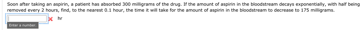 Soon after taking an aspirin, a patient has absorbed 300 milligrams of the drug. If the amount of aspirin in the bloodstream decays exponentially, with half being
removed every 2 hours, find, to the nearest 0.1 hour, the time it will take for the amount of aspirin in the bloodstream to decrease to 175 milligrams.
EX hr
Enter a number.
