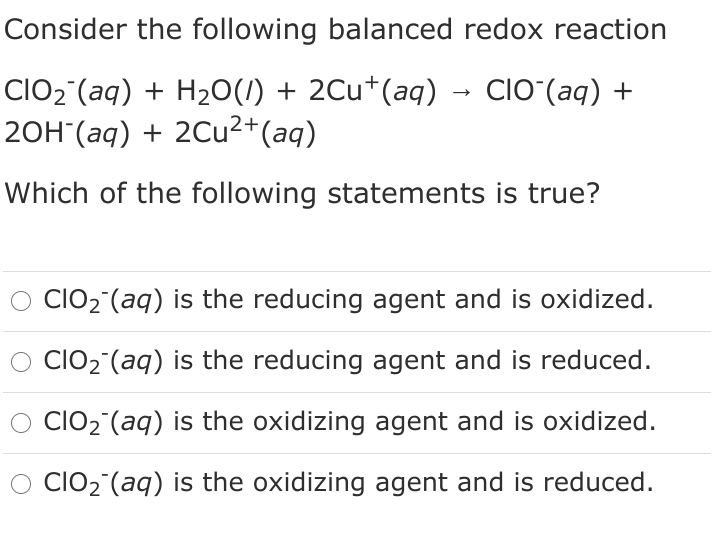 Consider the following balanced redox reaction
CIO2°(aq) + H2O(1) + 2Cu*(aq) → CIOʻ(aq) +
20H (аq) + 2Cu2+(aq)
Which of the following statements is true?
O clO2°(aq) is the reducing agent and is oxidized.
O CIO2 (aq) is the reducing agent and is reduced.
lO2 (aq) is the oxidizing agent and is oxidized.
CIO2 (aq) is the oxidizing agent and is reduced.
