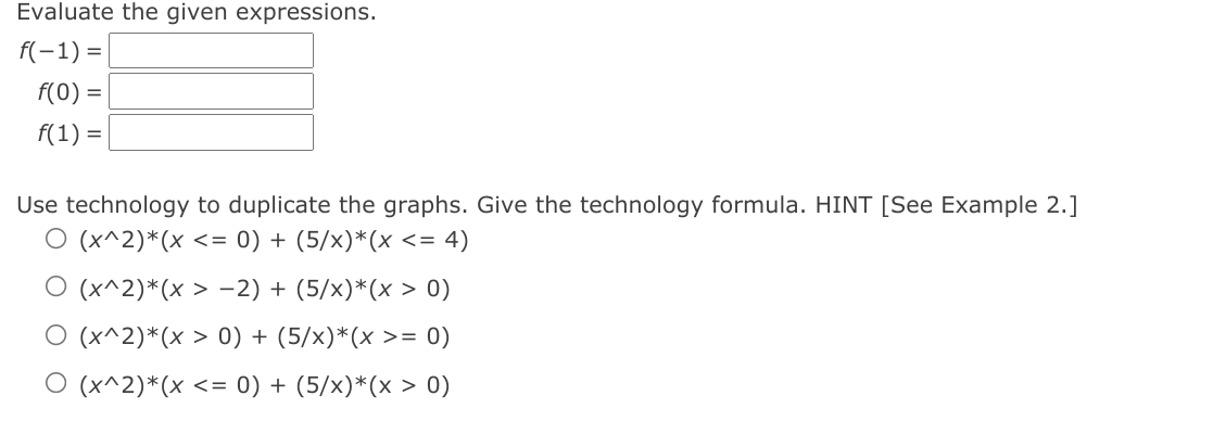 Evaluate the given expressions.
f(-1) = |
f(0) =
f(1) =
Use technology to duplicate the graphs. Give the technology formula. HINT [See Example 2.]
O (x^2)*(x <= 0) + (5/x)*(x <= 4)
O (x^2)*(x > -2) + (5/x)*(x > 0)
O (x^2)*(x > 0) + (5/x)*(x >= 0)
O (x^2)*(x <= 0) + (5/x)*(x > 0)
