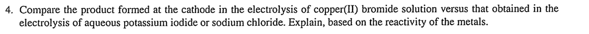 4. Compare the product formed at the cathode in the electrolysis of copper(II) bromide solution versus that obtained in the
electrolysis of
aqueous potassium iodide or sodium chloride. Explain, based on the reactivity of the metals.
