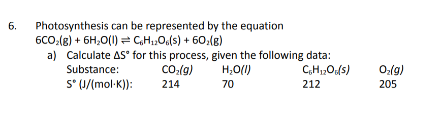 Photosynthesis can be represented by the equation
6CO2(g) + 6H2O(1) = C,H12O6(s) + 602(g)
a) Calculate AS° for this process, given the following data:
6.
Substance:
CO2(g)
H,O(I)
C6H12O6(s)
O2(g)
S° (J/(mol·K)):
214
70
212
205
