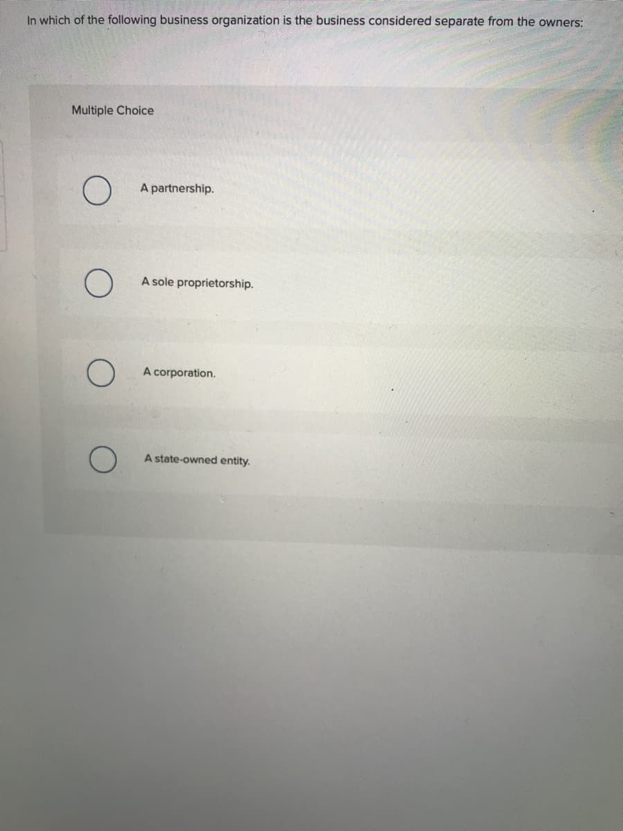 In which of the following business organization is the business considered separate from the owners:
Multiple Choice
A partnership.
A sole proprietorship.
A corporation.
A state-owned entity.
