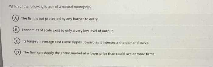 Which of the following is true of a natural monopoly?
The firm is not protected by any barrier to entry.
B Economies of scale exist to only a very low level of output.
Its long-run average cost curve slopes upward as it intersects the demand curve.
The firm can supply the entire market at a lower price than could two or more firms.