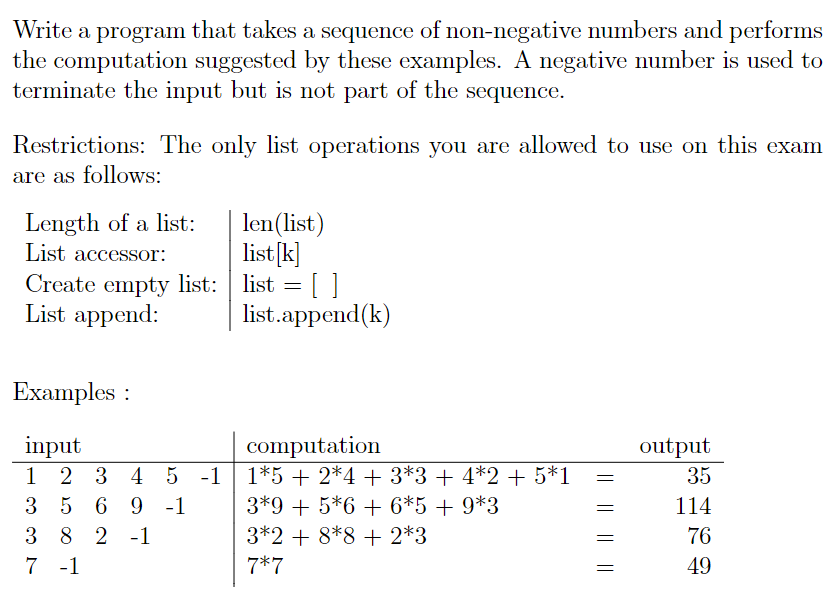 Write a program that takes a sequence of non-negative numbers and performs
the computation suggested by these examples. A negative number is used to
terminate the input but is not part of the sequence.
Restrictions: The only list operations you are allowed to use on this exam
are as follows:
Length of a list:
List accessor:
Create empty list:
List append:
Examples:
input
1
3 5 6 9 -1
3 8 2 1
7 -1
2 3 4 5 -1
len (list)
list [k]
list = []
list.append(k)
computation
1*5 + 2*4 + 3*3 + 4*2 + 5*1
3*9 + 5*6 + 6*5 + 9*3
3*2 + 8*8 + 2*3
7*7
|| || || ||
output
35
114
76
49