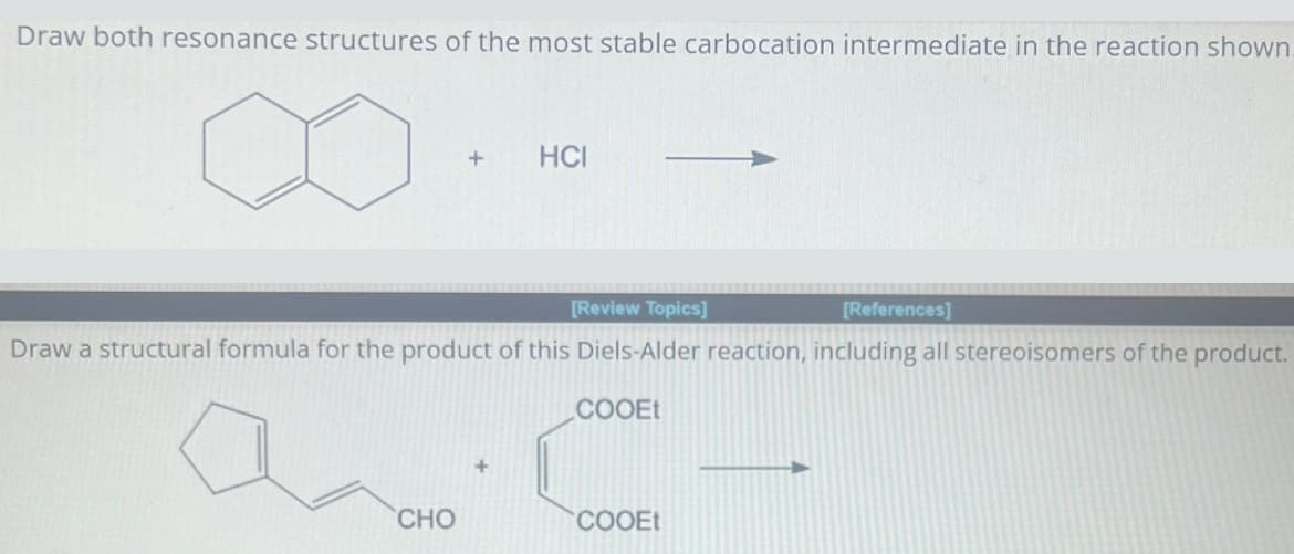 Draw both resonance structures of the most stable carbocation intermediate in the reaction shown
+
HCI
[Review Topics]
[References]
Draw a structural formula for the product of this Diels-Alder reaction, including all stereoisomers of the product.
a
COOEt
CHO
COOEt