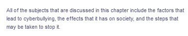 All of the subjects that are discussed in this chapter include the factors that
lead to cyberbullying, the effects that it has on society, and the steps that
may be taken to stop it.
