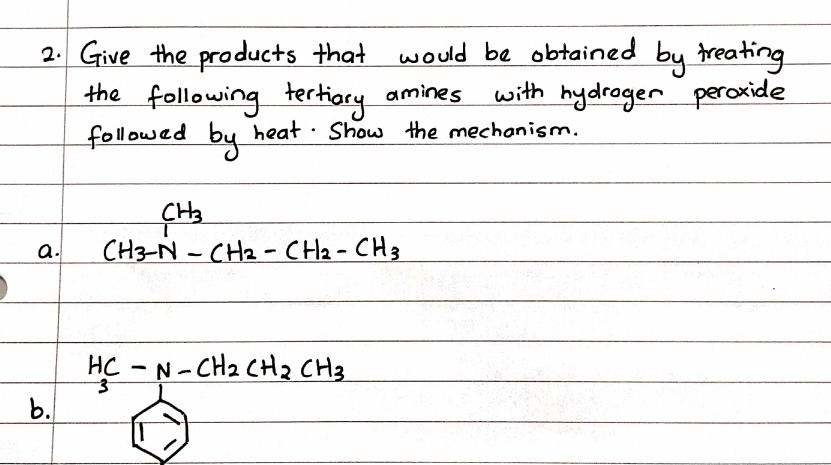 2. Give the products that
the following tertiory amines
followed by
would be obtained by treating
with hydrager peroxide
heat · Show the mechanism.
a.
CH3-N - CH2 - CH2-CH3
HC - N- CH2 CH2 CH3
b.
