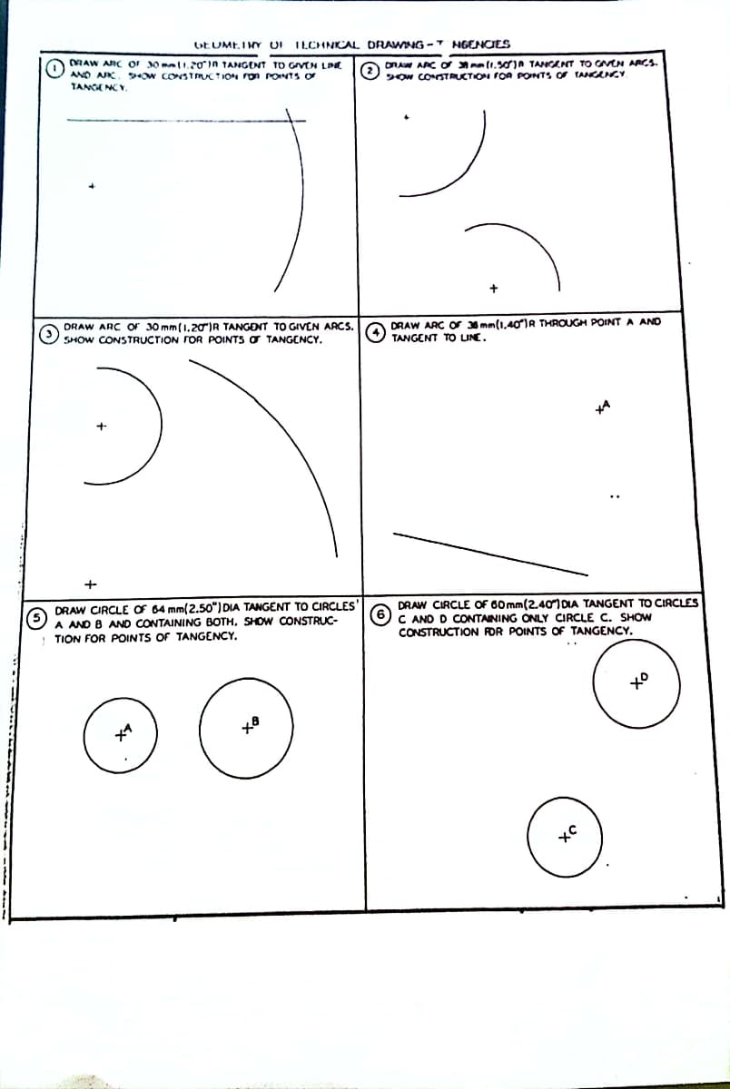 GEUME.IMY UI ILCHNKCAL DRAWING - NGENCIES
DRAW ARC or 30 mli,20in TANGENT TO GIVEN LD
Ow CONSTMUCTION on PONTS Or
ORAW ARC ơ mm(1.3ojA TANGENT TO GVEN ARCS.
(2
SOW CONSTRUCTION FOA PONTS OF TANGENCY
ANO AK.
TANGE NCV.
DRAW ARC OF 30 mm(1,20)R TANGENT TO GIVEN ARCS.
SHOW CONSTRUCTION FOR POINTS O TANGENCY.
DRAW ARC Or 3 mm(1,40IR THROUGH POINT A ANO
TANGENT TO UNE.
+
DRAW CIRCLE OF 64 mm(2.50") DIA TANGENT TO CIRCLES'
A ANO B AND CONTAINING BOTH. SHOWw CONSTRUC-
DRAW CIRCLE OF 60 mm(2.40 DIA TANGENT TO CIRCLES
C AND D CONTAINING ONLY CIRCLE C. SHOW
CONSTRUCTION FOR POINTS OF TANGENCY.
TION FOR POINTS OF TANGENCY.
