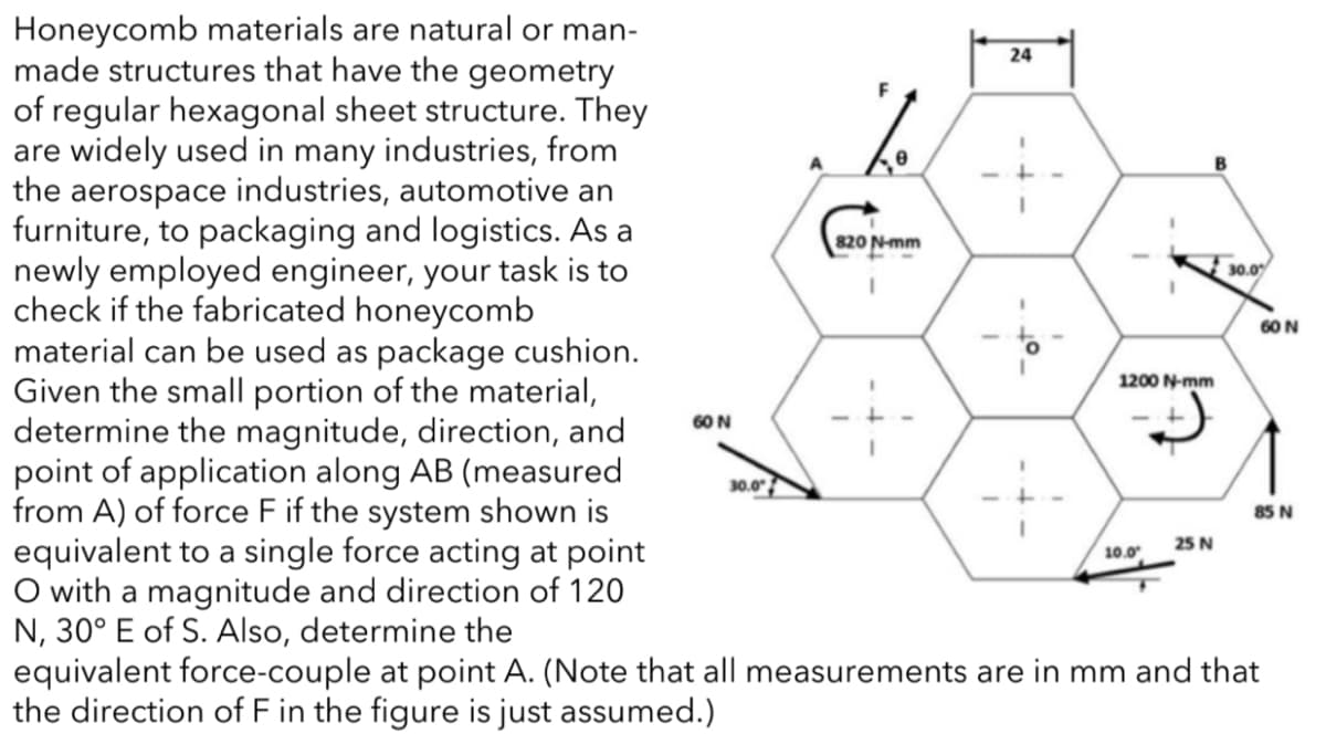 Honeycomb materials are natural or man-
made structures that have the geometry
of regular hexagonal sheet structure. They
are widely used in many industries, from
the aerospace industries, automotive an
furniture, to packaging and logistics. As a
newly employed engineer, your task is to
check if the fabricated honeycomb
material can be used as package cushion.
Given the small portion of the material,
determine the magnitude, direction, and
point of application along AB (measured
from A) of force F if the system shown is
equivalent to a single force acting at point
O with a magnitude and direction of 120
N, 30° E of S. Also, determine the
equivalent force-couple at point A. (Note that all measurements are in mm and that
the direction of F in the figure is just assumed.)
24
820 N-mm
30.0
60 N
1200 N-mm
60 N
30.0
85 N
25 N
10.0
